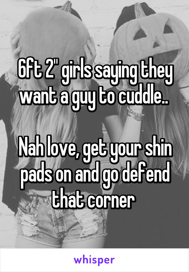 6ft 2" girls saying they want a guy to cuddle.. 

Nah love, get your shin pads on and go defend that corner 