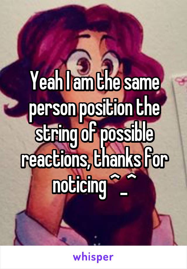 Yeah I am the same person position the string of possible reactions, thanks for noticing ^_^