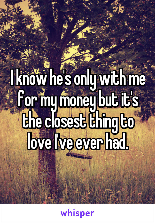 I know he's only with me for my money but it's the closest thing to love I've ever had.
