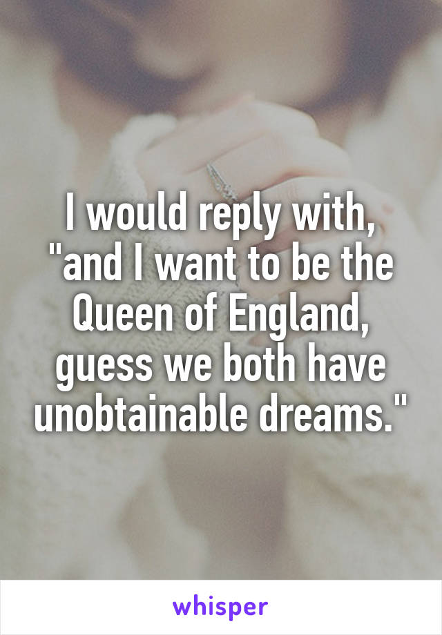 I would reply with, "and I want to be the Queen of England, guess we both have unobtainable dreams."