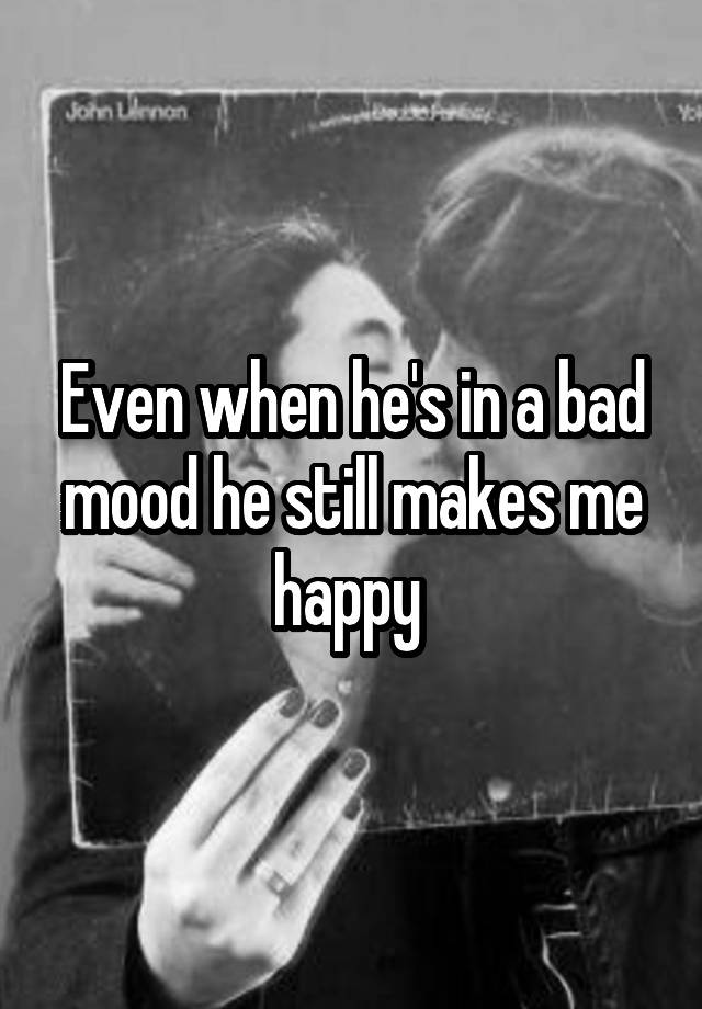 even-when-he-s-in-a-bad-mood-he-still-makes-me-happy