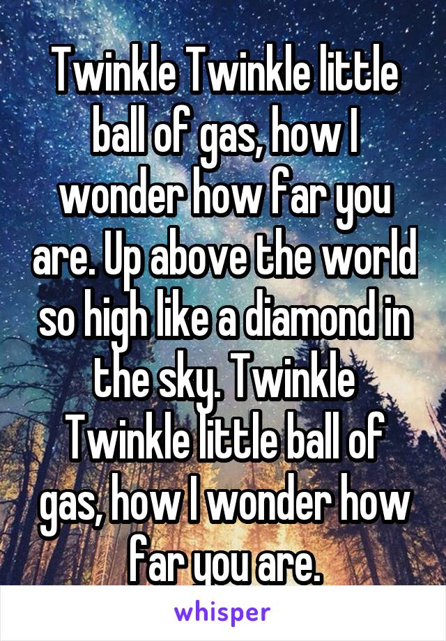 Twinkle Twinkle little ball of gas, how I wonder how far you are. Up above the world so high like a diamond in the sky. Twinkle Twinkle little ball of gas, how I wonder how far you are.