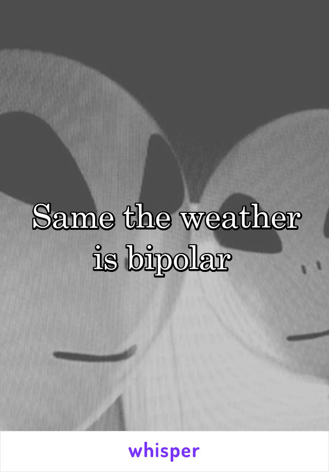 Same the weather is bipolar 