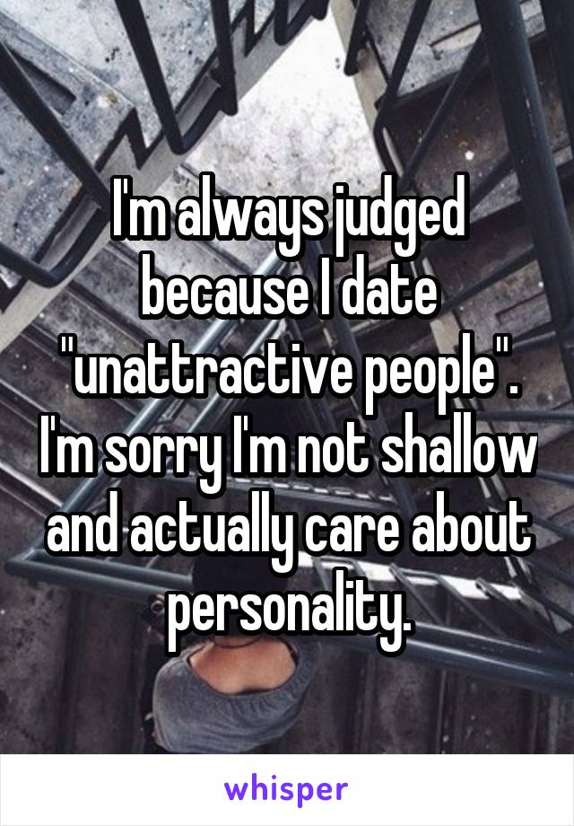 I'm always judged because I date "unattractive people". I'm sorry I'm not shallow and actually care about personality.