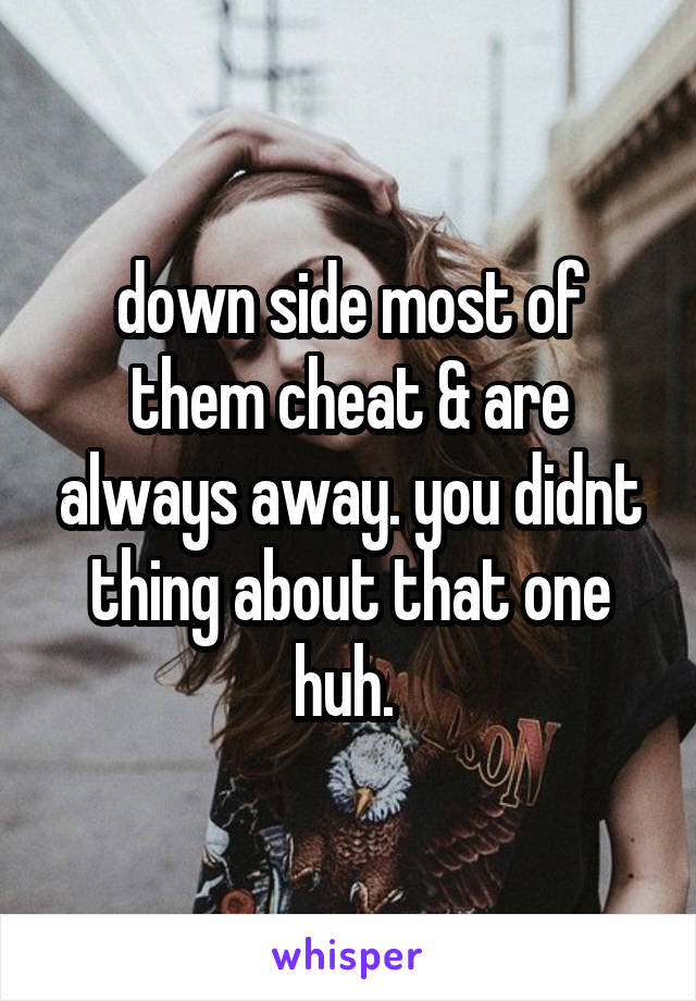 down side most of them cheat & are always away. you didnt thing about that one huh. 