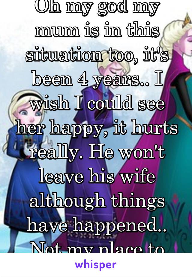 Oh my god my mum is in this situation too, it's been 4 years.. I wish I could see her happy, it hurts really. He won't leave his wife although things have happened.. Not my place to say