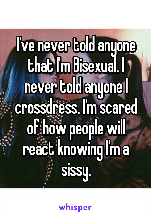 I've never told anyone that I'm Bisexual. I never told anyone I crossdress. I'm scared of how people will react knowing I'm a sissy.