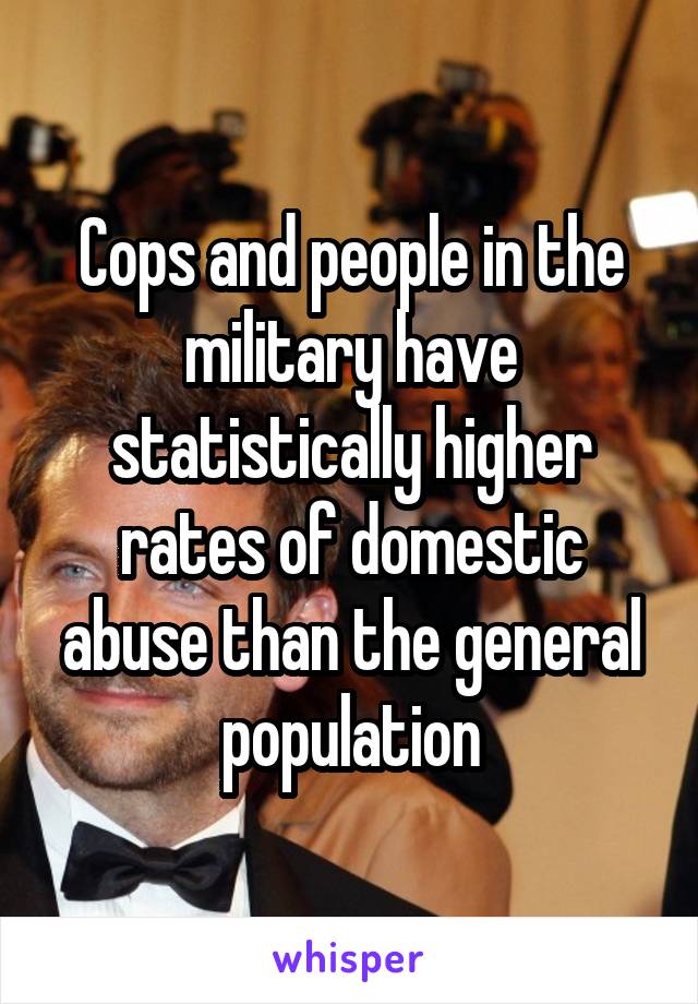 Cops and people in the military have statistically higher rates of domestic abuse than the general population