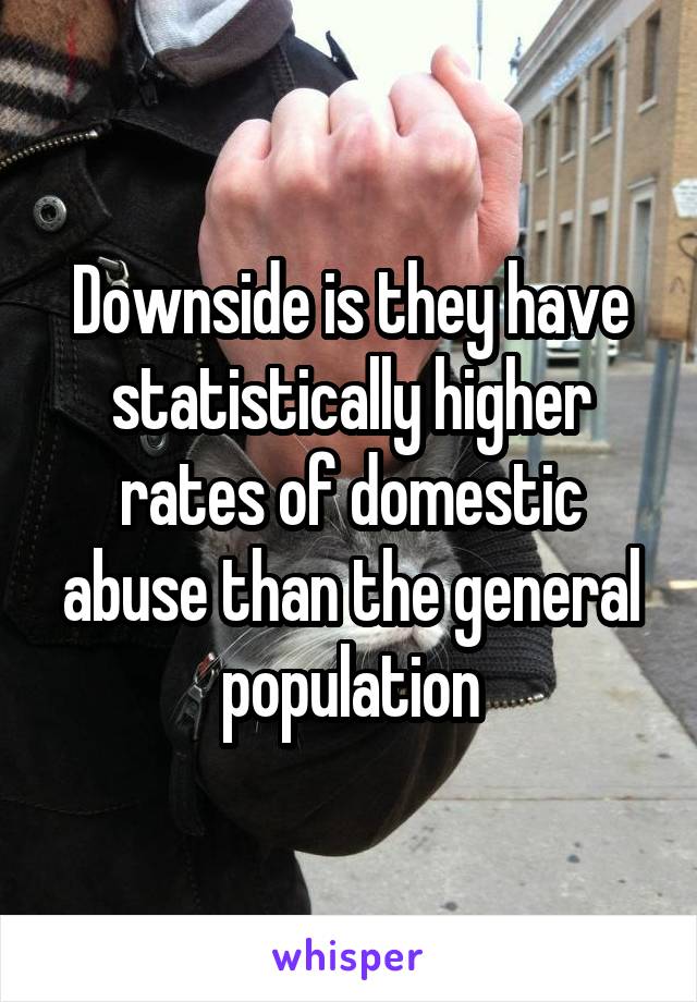 Downside is they have statistically higher rates of domestic abuse than the general population