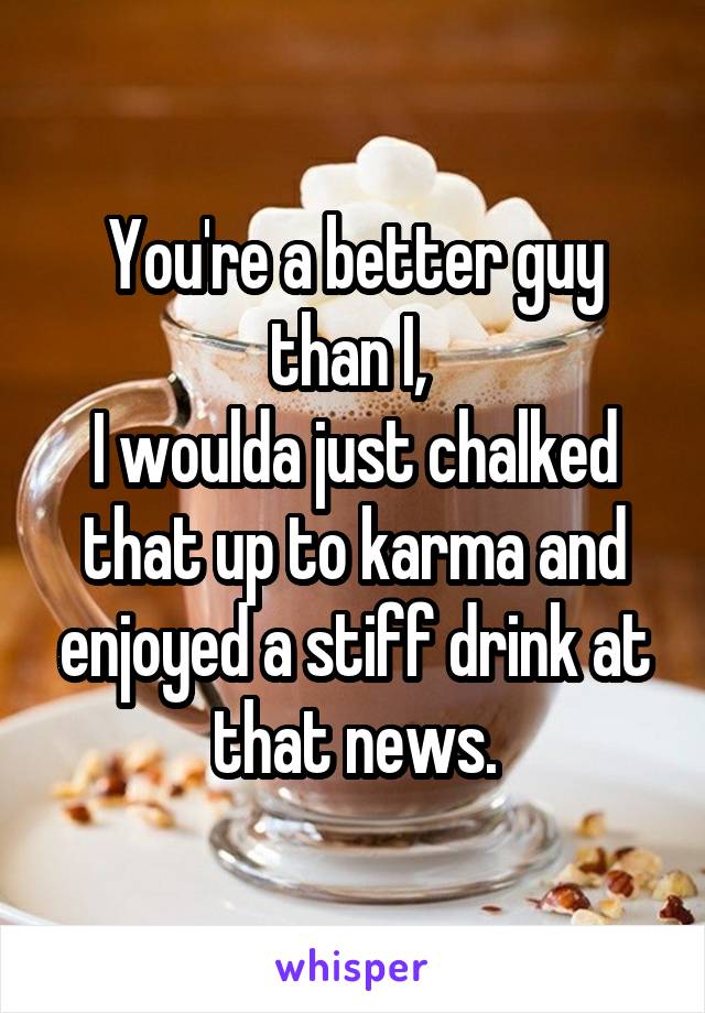 You're a better guy than I, 
I woulda just chalked that up to karma and enjoyed a stiff drink at that news.