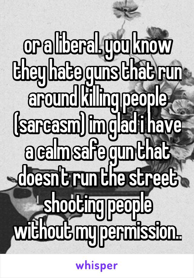 or a liberal. you know they hate guns that run around killing people (sarcasm) im glad i have a calm safe gun that doesn't run the street shooting people without my permission..