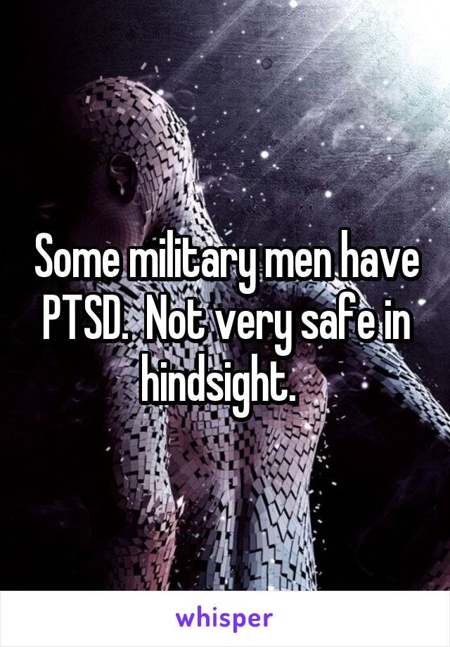 Some military men have PTSD.  Not very safe in hindsight.  