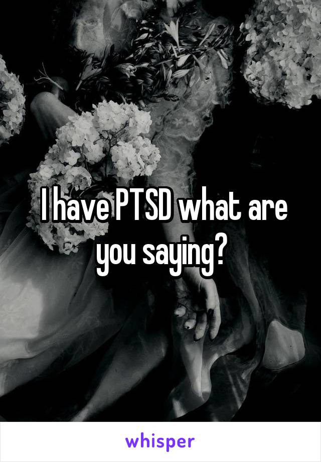  I have PTSD what are you saying?