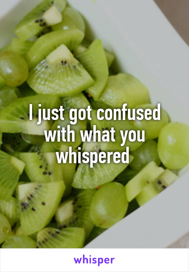 I just got confused with what you whispered 