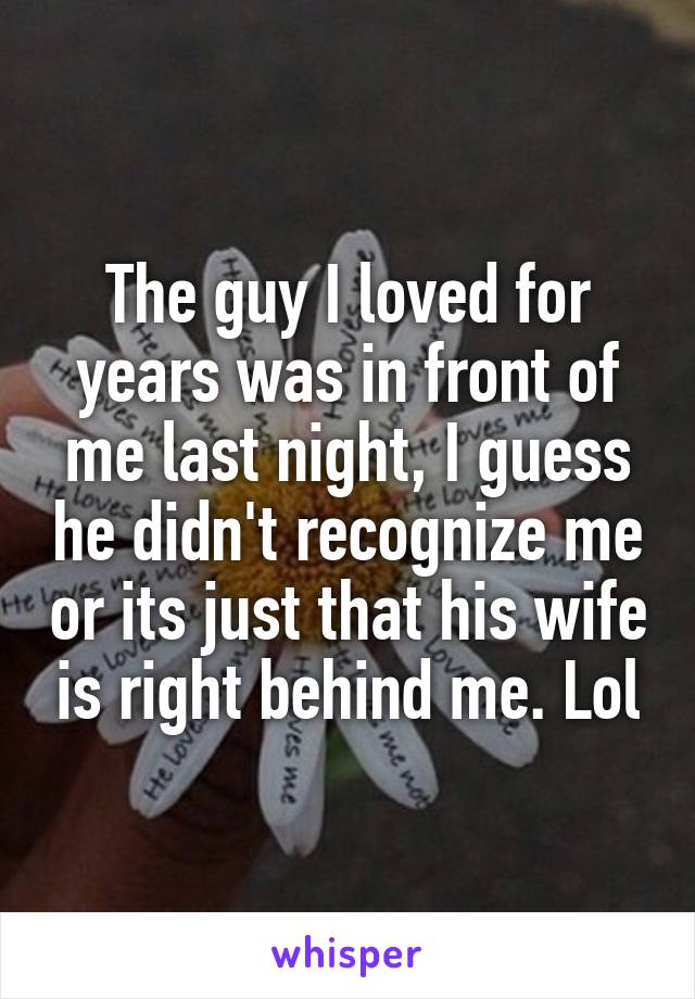 The guy I loved for years was in front of me last night, I guess he didn't recognize me or its just that his wife is right behind me. Lol