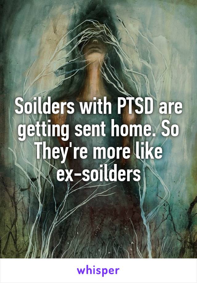 Soilders with PTSD are getting sent home. So They're more like ex-soilders