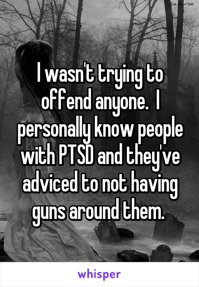 I wasn't trying to offend anyone.  I personally know people with PTSD and they've adviced to not having guns around them. 