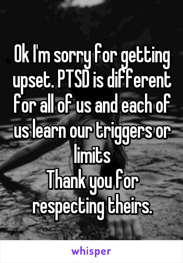 Ok I'm sorry for getting upset. PTSD is different for all of us and each of us learn our triggers or limits
Thank you for respecting theirs.