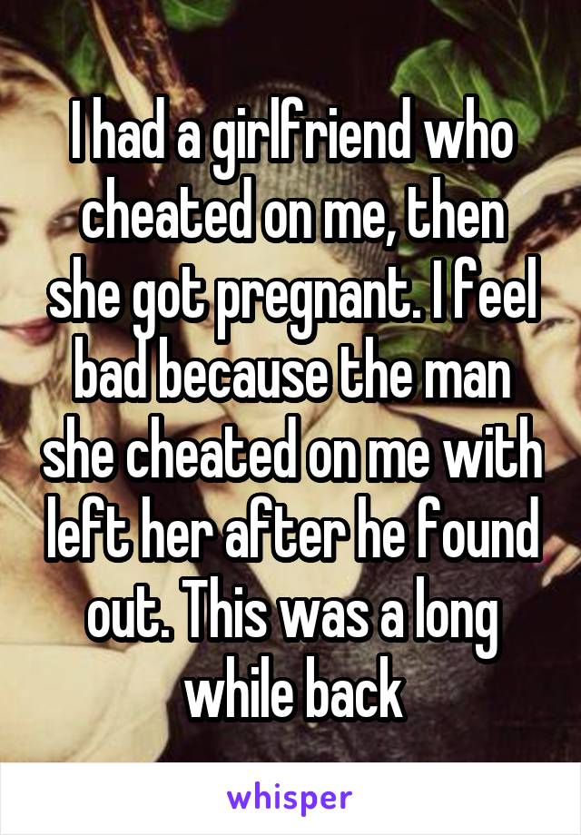 I had a girlfriend who cheated on me, then she got pregnant. I feel bad because the man she cheated on me with left her after he found out. This was a long while back