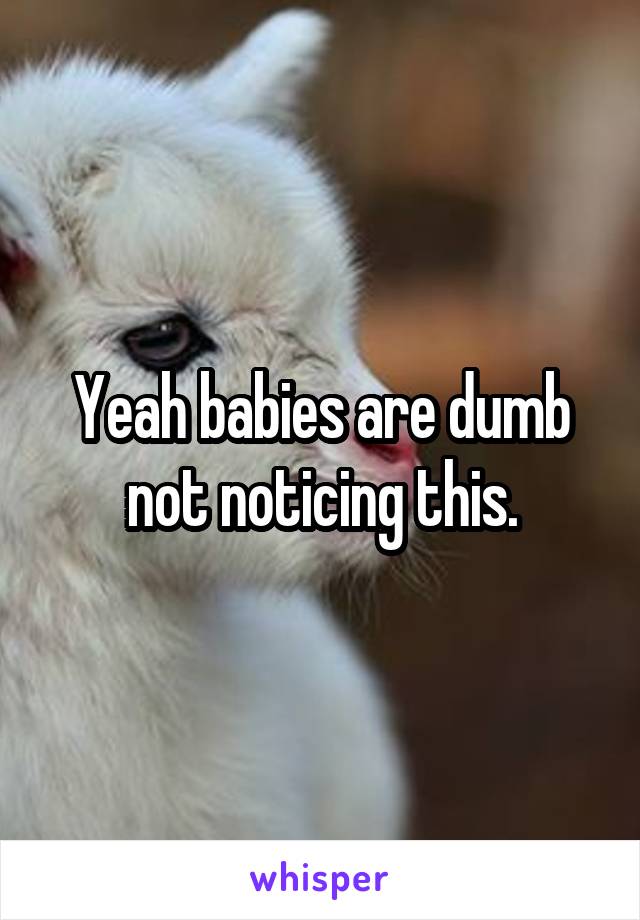 Yeah babies are dumb not noticing this.