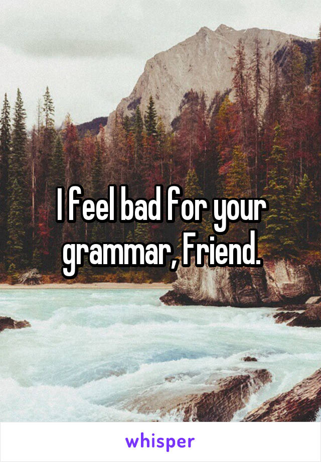 I feel bad for your grammar, Friend.