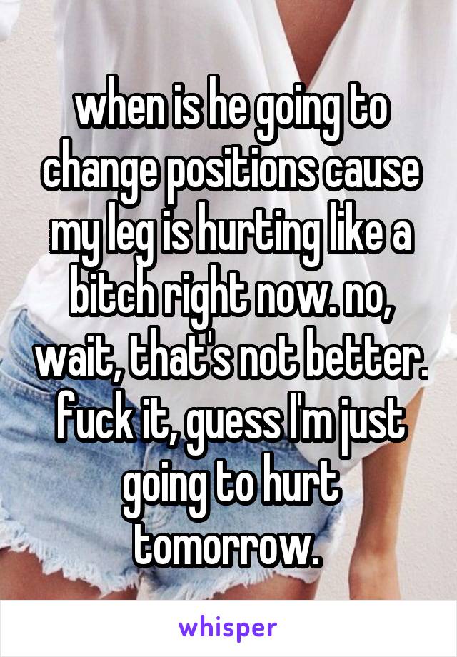 when is he going to change positions cause my leg is hurting like a bitch right now. no, wait, that's not better. fuck it, guess I'm just going to hurt tomorrow. 
