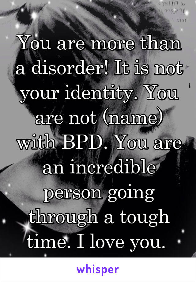 You are more than a disorder! It is not your identity. You are not (name) with BPD. You are an incredible person going through a tough time. I love you. 