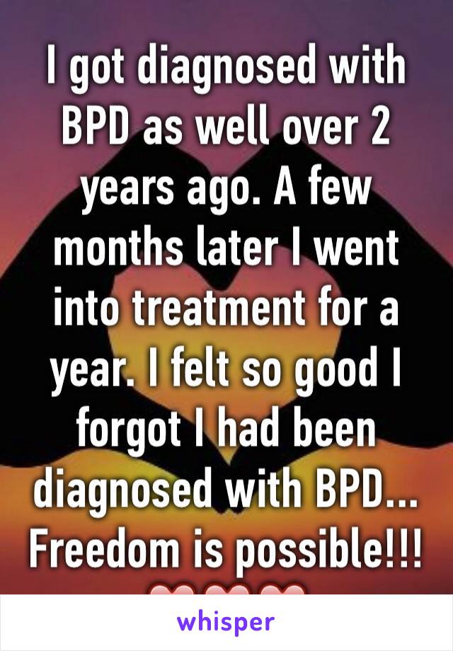 I got diagnosed with BPD as well over 2 years ago. A few months later I went into treatment for a year. I felt so good I forgot I had been diagnosed with BPD... Freedom is possible!!! ❤️❤️❤️