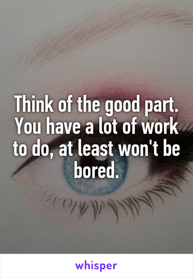 Think of the good part. You have a lot of work to do, at least won't be bored.