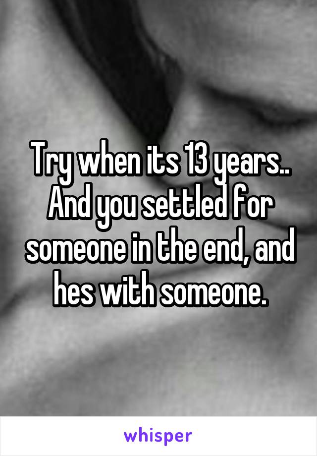 Try when its 13 years.. And you settled for someone in the end, and hes with someone.