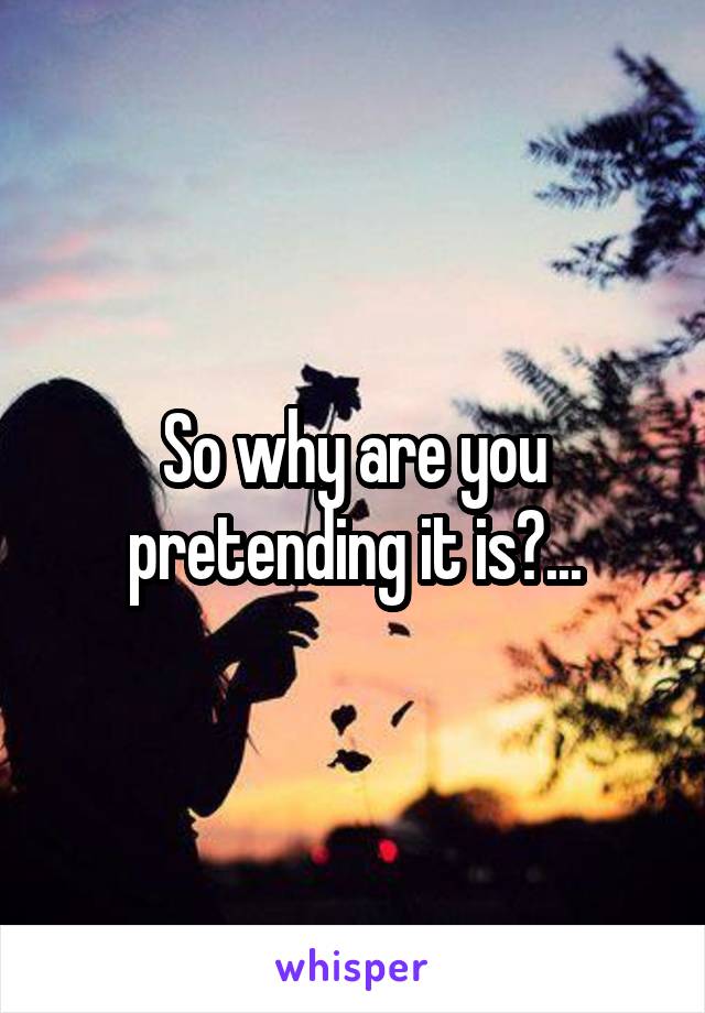 So why are you pretending it is?...