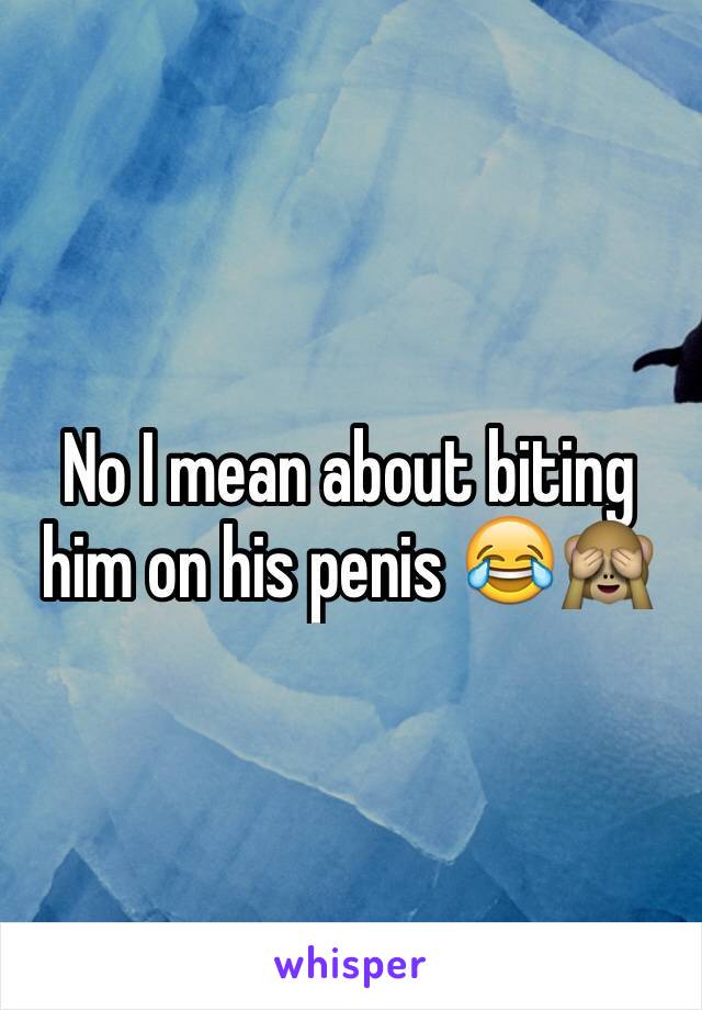 No I mean about biting him on his penis 😂🙈