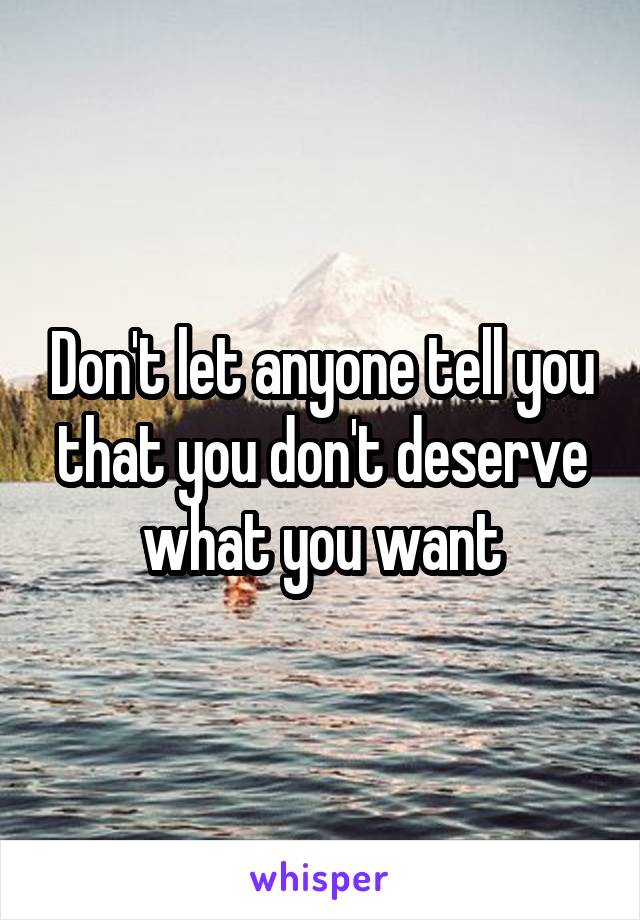 Don't let anyone tell you that you don't deserve what you want