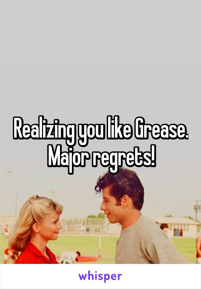 Realizing you like Grease. Major regrets!