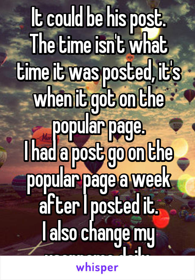 It could be his post.
The time isn't what time it was posted, it's when it got on the popular page.
I had a post go on the popular page a week after I posted it.
I also change my username daily.