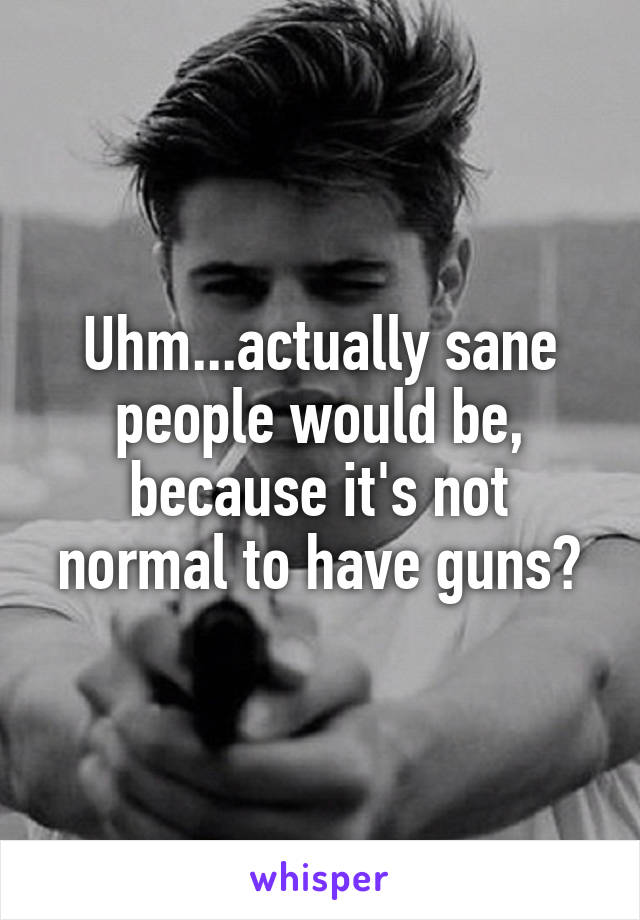 Uhm...actually sane people would be, because it's not normal to have guns?