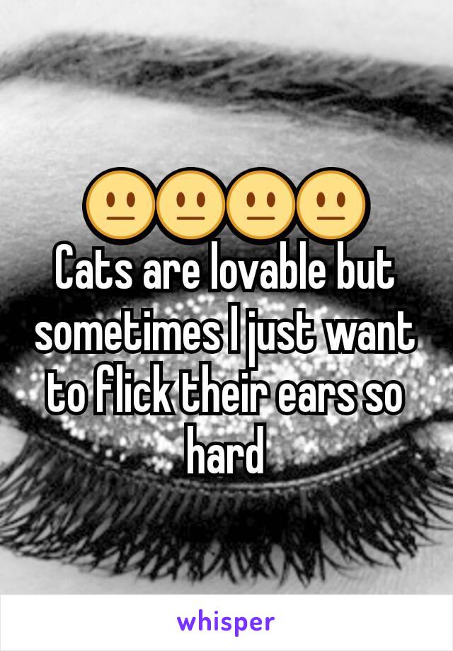 😐😐😐😐
Cats are lovable but sometimes I just want to flick their ears so hard
