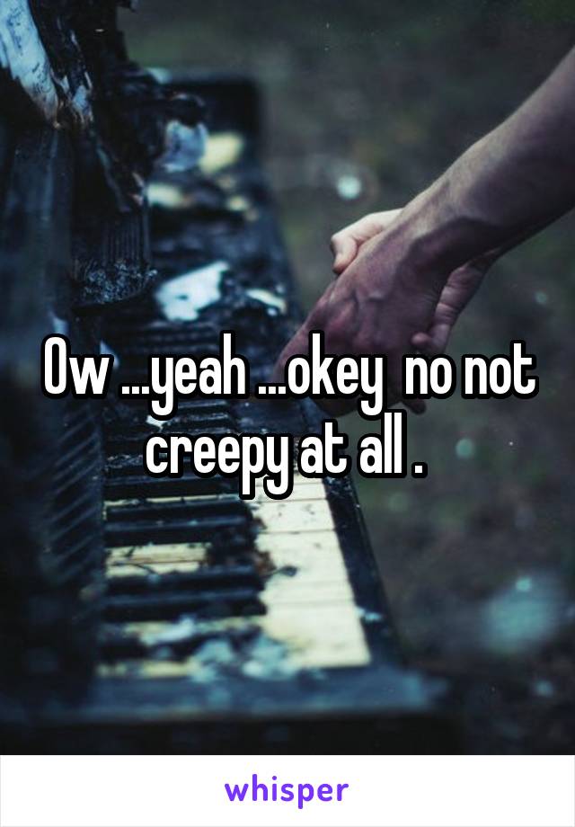 Ow ...yeah ...okey  no not creepy at all . 