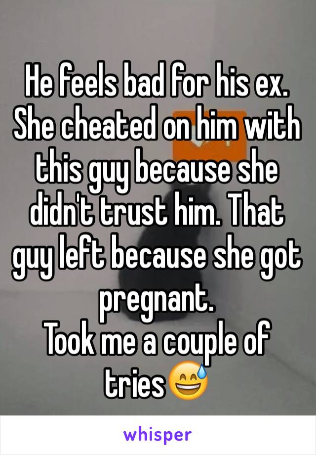 He feels bad for his ex. She cheated on him with this guy because she didn't trust him. That guy left because she got pregnant. 
Took me a couple of tries😅