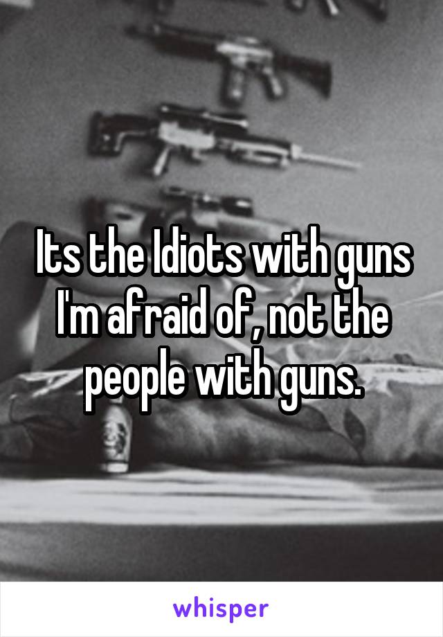 Its the Idiots with guns I'm afraid of, not the people with guns.