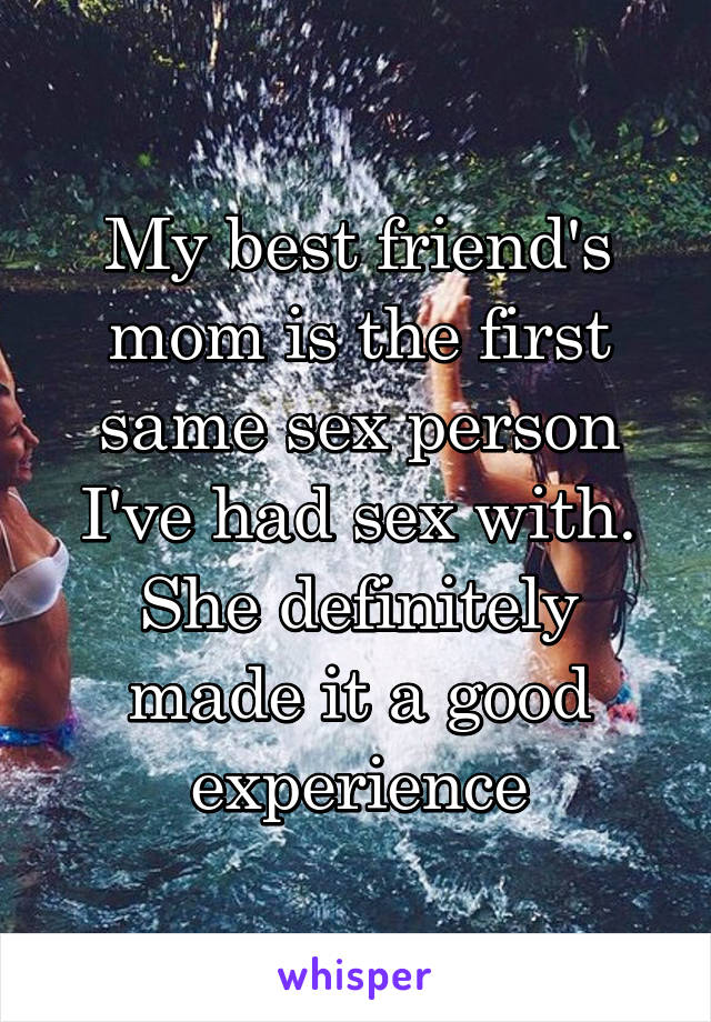 My best friend's mom is the first same sex person I've had sex with. She definitely made it a good experience