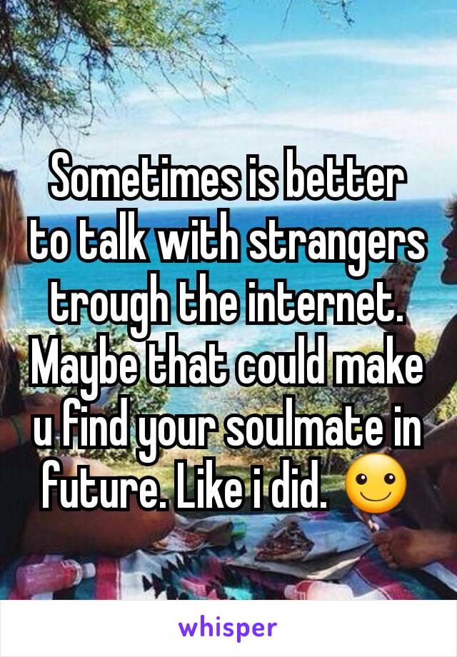 Sometimes is better to talk with strangers trough the internet. Maybe that could make u find your soulmate in future. Like i did. ☺