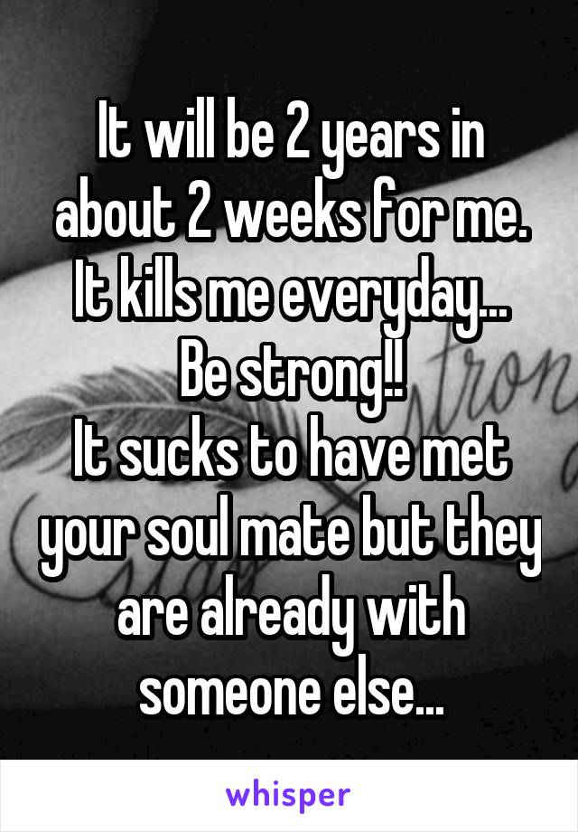 It will be 2 years in about 2 weeks for me.
It kills me everyday...
Be strong!!
It sucks to have met your soul mate but they are already with someone else...