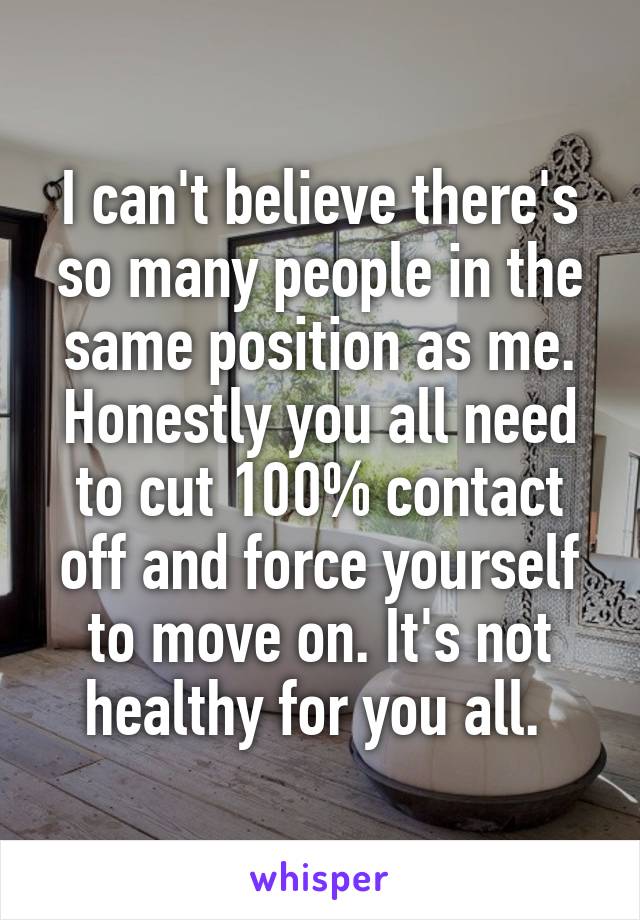 I can't believe there's so many people in the same position as me. Honestly you all need to cut 100% contact off and force yourself to move on. It's not healthy for you all. 