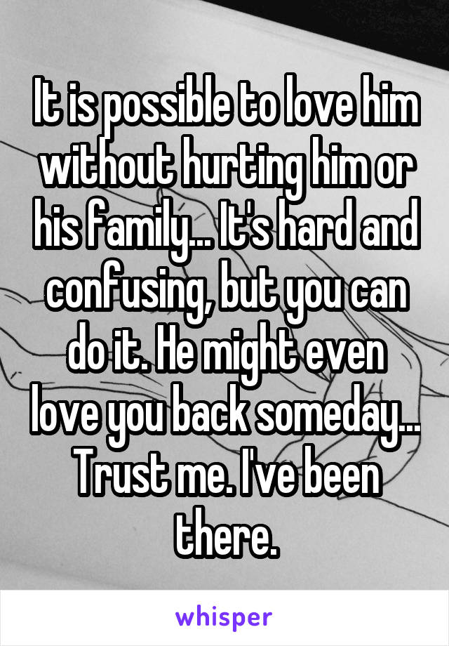 It is possible to love him without hurting him or his family... It's hard and confusing, but you can do it. He might even love you back someday...
Trust me. I've been there.