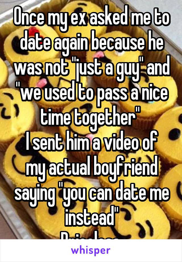 Once my ex asked me to date again because he was not "just a guy" and "we used to pass a nice time together" 
I sent him a video of my actual boyfriend saying "you can date me instead"
Priceless.