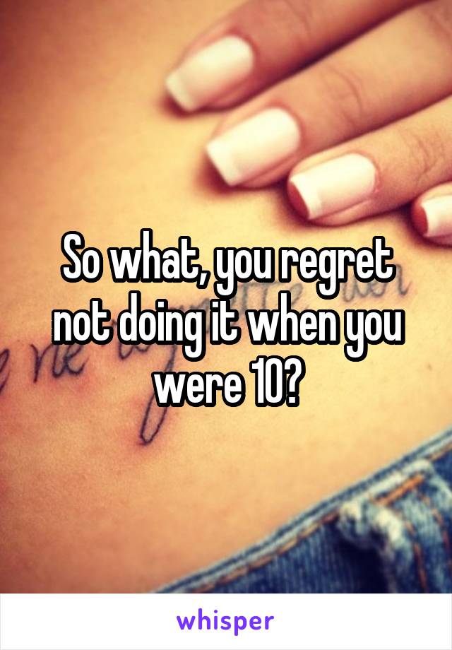 So what, you regret not doing it when you were 10?