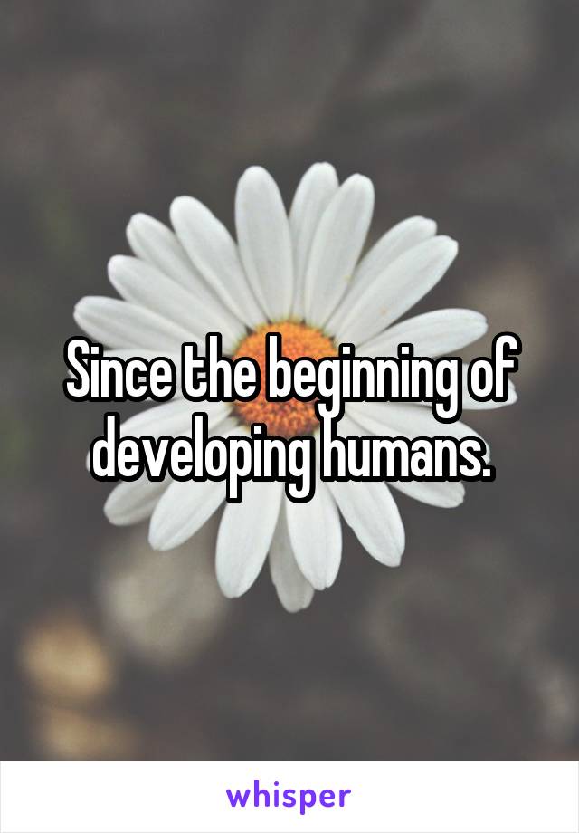 Since the beginning of developing humans.