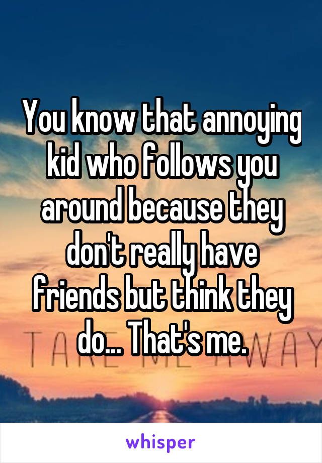 You know that annoying kid who follows you around because they don't really have friends but think they do... That's me.