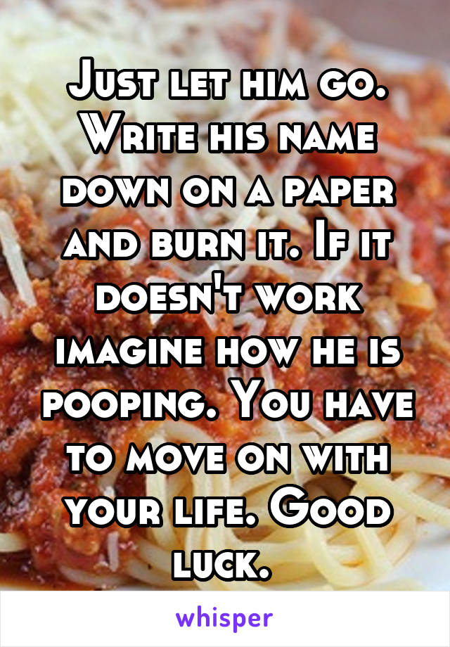 Just let him go. Write his name down on a paper and burn it. If it doesn't work imagine how he is pooping. You have to move on with your life. Good luck. 